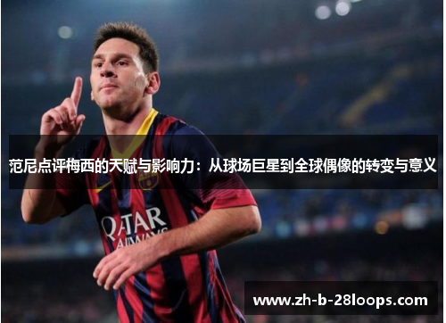 范尼点评梅西的天赋与影响力:从球场巨星到全球偶像的转变与意义 范尼点评梅西的天赋与影响力:从球场巨星到全球偶像的转变与意义