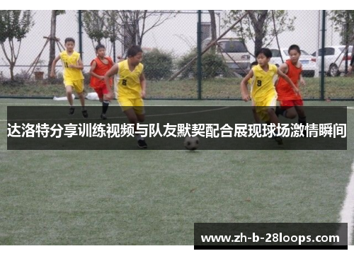 达洛特分享训练视频与队友默契配合展现球场激情瞬间