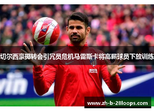 切尔西豪掷转会引冗员危机马雷斯卡将高薪球员下放训练