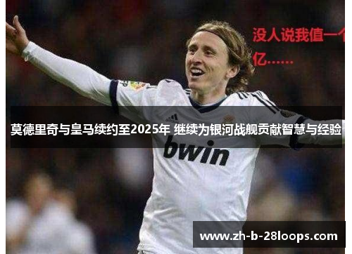 莫德里奇与皇马续约至2025年 继续为银河战舰贡献智慧与经验