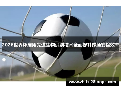 2026世界杯启用先进生物识别技术全面提升球场安检效率