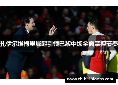 扎伊尔埃梅里崛起引领巴黎中场全面掌控节奏 扎伊尔埃梅里崛起引领巴黎中场全面掌控节奏